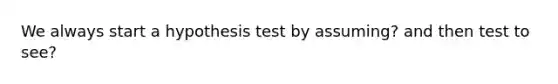 We always start a hypothesis test by assuming? and then test to see?