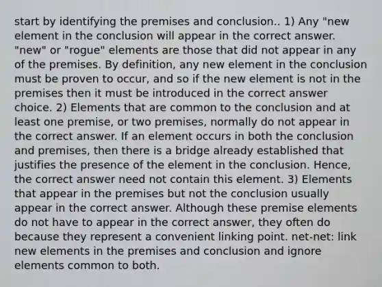 start by identifying the premises and conclusion.. 1) Any "new element in the conclusion will appear in the correct answer. "new" or "rogue" elements are those that did not appear in any of the premises. By definition, any new element in the conclusion must be proven to occur, and so if the new element is not in the premises then it must be introduced in the correct answer choice. 2) Elements that are common to the conclusion and at least one premise, or two premises, normally do not appear in the correct answer. If an element occurs in both the conclusion and premises, then there is a bridge already established that justifies the presence of the element in the conclusion. Hence, the correct answer need not contain this element. 3) Elements that appear in the premises but not the conclusion usually appear in the correct answer. Although these premise elements do not have to appear in the correct answer, they often do because they represent a convenient linking point. net-net: link new elements in the premises and conclusion and ignore elements common to both.