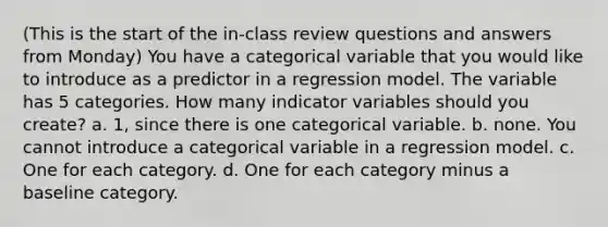 (This is the start of the in-class review questions and answers from Monday) You have a categorical variable that you would like to introduce as a predictor in a regression model. The variable has 5 categories. How many indicator variables should you create? a. 1, since there is one categorical variable. b. none. You cannot introduce a categorical variable in a regression model. c. One for each category. d. One for each category minus a baseline category.