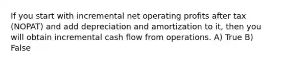 If you start with incremental net operating profits after tax (NOPAT) and add depreciation and amortization to it, then you will obtain incremental cash flow from operations. A) True B) False