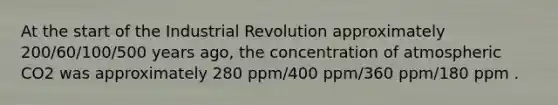 At the start of the Industrial Revolution approximately 200/60/100/500 years ago, the concentration of atmospheric CO2 was approximately 280 ppm/400 ppm/360 ppm/180 ppm .