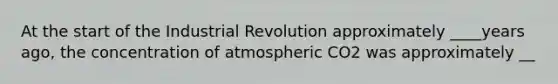 At the start of the Industrial Revolution approximately ____years ago, the concentration of atmospheric CO2 was approximately __