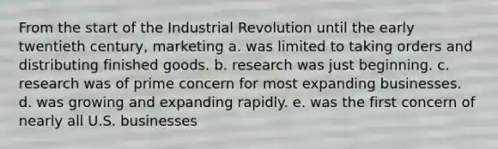 From the start of the Industrial Revolution until the early twentieth century, marketing a. was limited to taking orders and distributing finished goods. b. research was just beginning. c. research was of prime concern for most expanding businesses. d. was growing and expanding rapidly. e. was the first concern of nearly all U.S. businesses