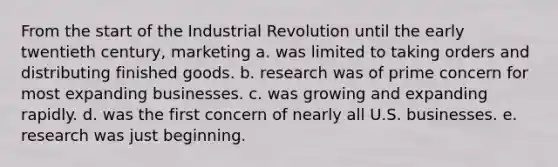 From the start of the Industrial Revolution until the early twentieth century, marketing a. was limited to taking orders and distributing finished goods. b. research was of prime concern for most expanding businesses. c. was growing and expanding rapidly. d. was the first concern of nearly all U.S. businesses. e. research was just beginning.