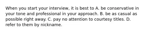 When you start your interview, it is best to A. be conservative in your tone and professional in your approach. B. be as casual as possible right away. C. pay no attention to courtesy titles. D. refer to them by nickname.