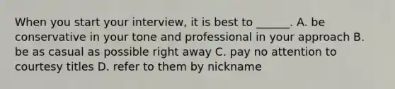 When you start your interview, it is best to ______. A. be conservative in your tone and professional in your approach B. be as casual as possible right away C. pay no attention to courtesy titles D. refer to them by nickname