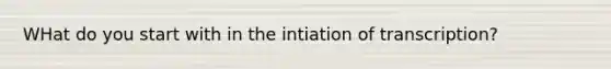 WHat do you start with in the intiation of transcription?