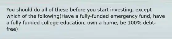 You should do all of these before you start investing, except which of the following(Have a fully-funded emergency fund, have a fully funded college education, own a home, be 100% debt-free)