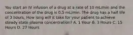 You start an IV infusion of a drug at a rate of 10 mL/min and the concentration of the drug is 0.5 mL/min. The drug has a half life of 3 hours. How long will it take for your patient to achieve steady state plasma concentration? A. 1 Hour B. 3 Hours C. 15 Hours D. 27 Hours