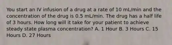 You start an IV infusion of a drug at a rate of 10 mL/min and the concentration of the drug is 0.5 mL/min. The drug has a half life of 3 hours. How long will it take for your patient to achieve steady state plasma concentration? A. 1 Hour B. 3 Hours C. 15 Hours D. 27 Hours