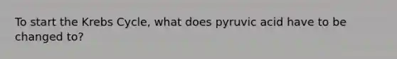 To start the Krebs Cycle, what does pyruvic acid have to be changed to?