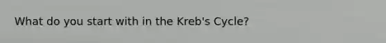 What do you start with in the Kreb's Cycle?