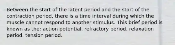 Between the start of the latent period and the start of the contraction period, there is a time interval during which the muscle cannot respond to another stimulus. This brief period is known as the: action potential. refractory period. relaxation period. tension period.