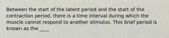 Between the start of the latent period and the start of the contraction period, there is a time interval during which the muscle cannot respond to another stimulus. This brief period is known as the ____