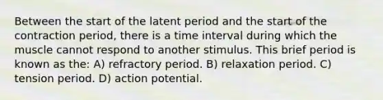 Between the start of the latent period and the start of the contraction period, there is a <a href='https://www.questionai.com/knowledge/kistlM8mUs-time-interval' class='anchor-knowledge'>time interval</a> during which the muscle cannot respond to another stimulus. This brief period is known as the: A) refractory period. B) relaxation period. C) tension period. D) action potential.