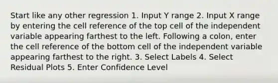 Start like any other regression 1. Input Y range 2. Input X range by entering the cell reference of the top cell of the independent variable appearing farthest to the left. Following a colon, enter the cell reference of the bottom cell of the independent variable appearing farthest to the right. 3. Select Labels 4. Select Residual Plots 5. Enter Confidence Level