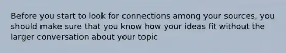 Before you start to look for connections among your sources, you should make sure that you know how your ideas fit without the larger conversation about your topic