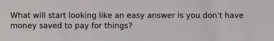 What will start looking like an easy answer is you don't have money saved to pay for things?