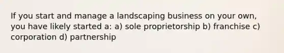 If you start and manage a landscaping business on your own, you have likely started a: a) sole proprietorship b) franchise c) corporation d) partnership