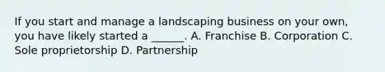 If you start and manage a landscaping business on your own, you have likely started a ______. A. Franchise B. Corporation C. Sole proprietorship D. Partnership