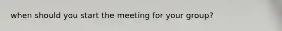 when should you start the meeting for your group?