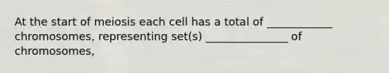 At the start of meiosis each cell has a total of ____________ chromosomes, representing set(s) _______________ of chromosomes,