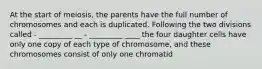 At the start of meiosis, the parents have the full number of chromosomes and each is duplicated. Following the two divisions called - _________ __ - _________ ____ the four daughter cells have only one copy of each type of chromosome, and these chromosomes consist of only one chromatid