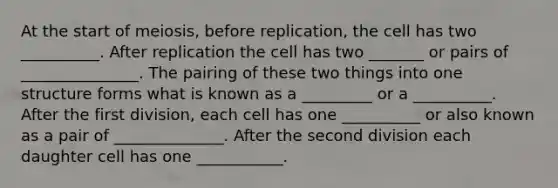 At the start of meiosis, before replication, the cell has two __________. After replication the cell has two _______ or pairs of _______________. The pairing of these two things into one structure forms what is known as a _________ or a __________. After the first division, each cell has one __________ or also known as a pair of ______________. After the second division each daughter cell has one ___________.