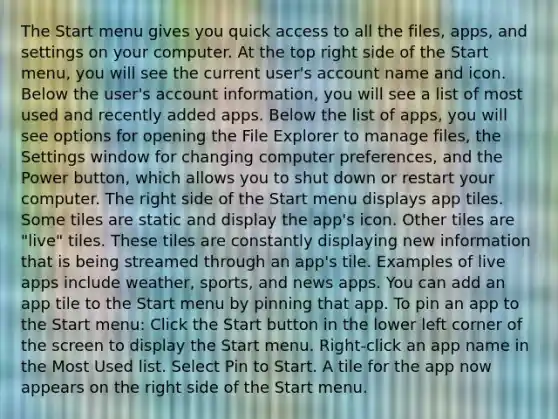 The Start menu gives you quick access to all the files, apps, and settings on your computer. At the top right side of the Start menu, you will see the current user's account name and icon. Below the user's account information, you will see a list of most used and recently added apps. Below the list of apps, you will see options for opening the File Explorer to manage files, the Settings window for changing computer preferences, and the Power button, which allows you to shut down or restart your computer. The right side of the Start menu displays app tiles. Some tiles are static and display the app's icon. Other tiles are "live" tiles. These tiles are constantly displaying new information that is being streamed through an app's tile. Examples of live apps include weather, sports, and news apps. You can add an app tile to the Start menu by pinning that app. To pin an app to the Start menu: Click the Start button in the lower left corner of the screen to display the Start menu. Right-click an app name in the Most Used list. Select Pin to Start. A tile for the app now appears on the right side of the Start menu.