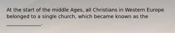 At the start of the middle Ages, all Christians in Western Europe belonged to a single church, which became known as the ______________.