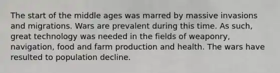 The start of the middle ages was marred by massive invasions and migrations. Wars are prevalent during this time. As such, great technology was needed in the fields of weaponry, navigation, food and farm production and health. The wars have resulted to population decline.