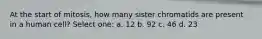 At the start of mitosis, how many sister chromatids are present in a human cell? Select one: a. 12 b. 92 c. 46 d. 23