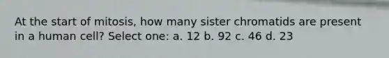 At the start of mitosis, how many sister chromatids are present in a human cell? Select one: a. 12 b. 92 c. 46 d. 23