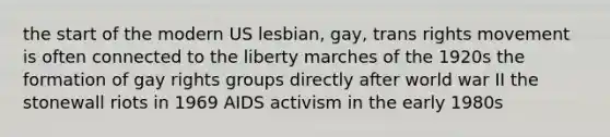 the start of the modern US lesbian, gay, trans rights movement is often connected to the liberty marches of the 1920s the formation of gay rights groups directly after world war II the stonewall riots in 1969 AIDS activism in the early 1980s