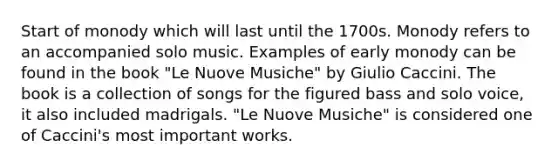 Start of monody which will last until the 1700s. Monody refers to an accompanied solo music. Examples of early monody can be found in the book "Le Nuove Musiche" by Giulio Caccini. The book is a collection of songs for the figured bass and solo voice, it also included madrigals. "Le Nuove Musiche" is considered one of Caccini's most important works.