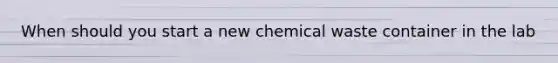 When should you start a new chemical waste container in the lab