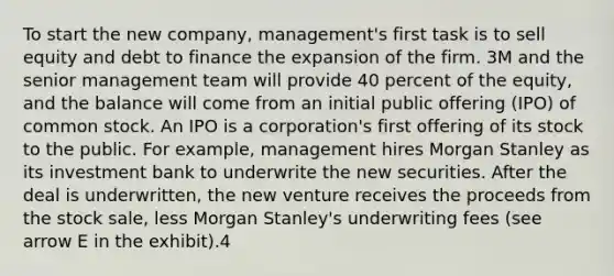 To start the new company, management's first task is to sell equity and debt to finance the expansion of the firm. 3M and the senior management team will provide 40 percent of the equity, and the balance will come from an initial public offering (IPO) of common stock. An IPO is a corporation's first offering of its stock to the public. For example, management hires Morgan Stanley as its investment bank to underwrite the new securities. After the deal is underwritten, the new venture receives the proceeds from the stock sale, less Morgan Stanley's underwriting fees (see arrow E in the exhibit).4