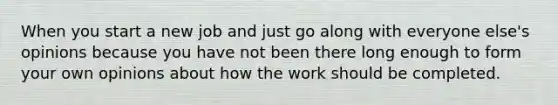 When you start a new job and just go along with everyone else's opinions because you have not been there long enough to form your own opinions about how the work should be completed.