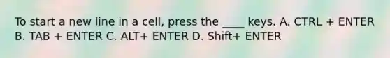 To start a new line in a cell, press the ____ keys. A. CTRL + ENTER B. TAB + ENTER C. ALT+ ENTER D. Shift+ ENTER