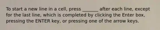 To start a new line in a cell, press _______ after each line, except for the last line, which is completed by clicking the Enter box, pressing the ENTER key, or pressing one of the arrow keys.