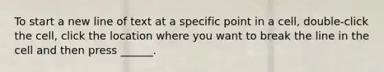 To start a new line of text at a specific point in a cell, double-click the cell, click the location where you want to break the line in the cell and then press ______.