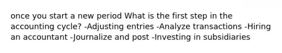 once you start a new period What is the first step in the accounting cycle? -<a href='https://www.questionai.com/knowledge/kGxhM5fzgy-adjusting-entries' class='anchor-knowledge'>adjusting entries</a> -Analyze transactions -Hiring an accountant -Journalize and post -Investing in subsidiaries