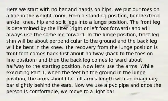 Here we start with no bar and hands on hips. We put our toes on a line in the weight room. From a standing position, bend/extend ankle, knee, hip and split legs into a lunge position. The front leg is determined by the lifter (right or left foot forward) and will always use the same leg forward. In the lunge position, front leg shin will be about perpendicular to the ground and the back leg will be bent in the knee. The recovery from the lunge position is front foot comes back first about halfway (back to the toes on line position) and then the back leg comes forward about halfway to the starting position. Now let's use the arms. While executing Part 1, when the feet hit the ground in the lunge position, the arms should be full arm's length with an imaginary bar slightly behind the ears. Now we use a pvc pipe and once the person is comfortable, we move to a light bar