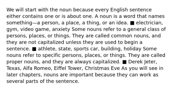 We will start with the noun because every English sentence either contains one or is about one. A noun is a word that names something—a person, a place, a thing, or an idea. ■ electrician, gym, video game, anxiety Some nouns refer to a general class of persons, places, or things. They are called common nouns, and they are not capitalized unless they are used to begin a sentence. ■ athlete, state, sports car, building, holiday Some nouns refer to specific persons, places, or things. They are called proper nouns, and they are always capitalized. ■ Derek Jeter, Texas, Alfa Romeo, Eiffel Tower, Christmas Eve As you will see in later chapters, nouns are important because they can work as several parts of the sentence.