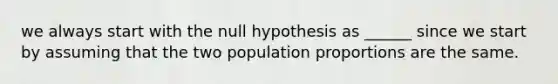 we always start with the null hypothesis as ______ since we start by assuming that the two population proportions are the same.