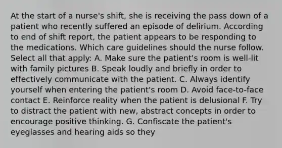 At the start of a nurse's shift, she is receiving the pass down of a patient who recently suffered an episode of delirium. According to end of shift report, the patient appears to be responding to the medications. Which care guidelines should the nurse follow. Select all that apply: A. Make sure the patient's room is well-lit with family pictures B. Speak loudly and briefly in order to effectively communicate with the patient. C. Always identify yourself when entering the patient's room D. Avoid face-to-face contact E. Reinforce reality when the patient is delusional F. Try to distract the patient with new, abstract concepts in order to encourage positive thinking. G. Confiscate the patient's eyeglasses and hearing aids so they