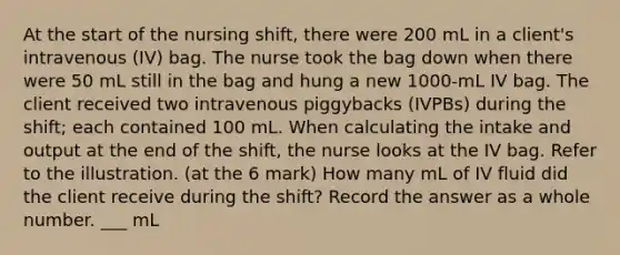 At the start of the nursing shift, there were 200 mL in a client's intravenous (IV) bag. The nurse took the bag down when there were 50 mL still in the bag and hung a new 1000-mL IV bag. The client received two intravenous piggybacks (IVPBs) during the shift; each contained 100 mL. When calculating the intake and output at the end of the shift, the nurse looks at the IV bag. Refer to the illustration. (at the 6 mark) How many mL of IV fluid did the client receive during the shift? Record the answer as a whole number. ___ mL