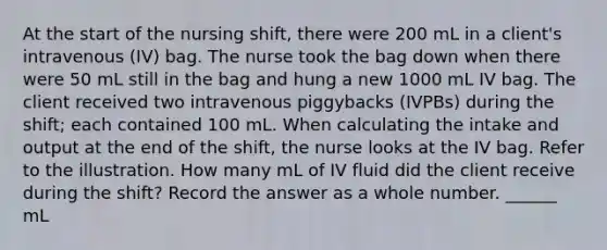 At the start of the nursing shift, there were 200 mL in a client's intravenous (IV) bag. The nurse took the bag down when there were 50 mL still in the bag and hung a new 1000 mL IV bag. The client received two intravenous piggybacks (IVPBs) during the shift; each contained 100 mL. When calculating the intake and output at the end of the shift, the nurse looks at the IV bag. Refer to the illustration. How many mL of IV fluid did the client receive during the shift? Record the answer as a whole number. ______ mL