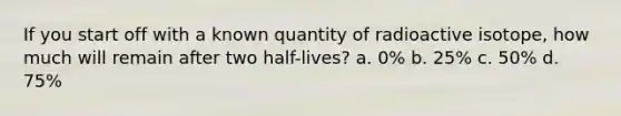 If you start off with a known quantity of radioactive isotope, how much will remain after two half-lives? a. 0% b. 25% c. 50% d. 75%