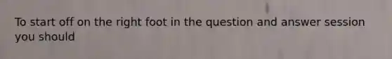 To start off on the right foot in the question and answer session you should